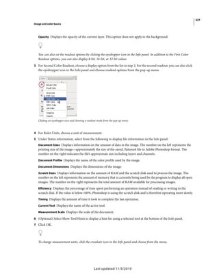 327
Image and color basics
Last updated 11/5/2019
Opacity Displays the opacity of the current layer. This option does not apply to the background.
You can also set the readout options by clicking the eyedropper icon in the Info panel. In addition to the First Color
Readout options, you can also display 8-bit, 16-bit, or 32-bit values.
3 For Second Color Readout, choose a display option from the list in step 2. For the second readout, you can also click
the eyedropper icon in the Info panel and choose readout options from the pop-up menu.
Clicking an eyedropper icon and choosing a readout mode from the pop-up menu
4 For Ruler Units, choose a unit of measurement.
5 Under Status information, select from the following to display file information in the Info panel:
Document Sizes Displays information on the amount of data in the image. The number on the left represents the
printing size of the image—approximately the size of the saved, flattened file in Adobe Photoshop format. The
number on the right indicates the file’s approximate size including layers and channels.
Document Profile Displays the name of the color profile used by the image.
Document Dimensions Displays the dimensions of the image.
Scratch Sizes Displays information on the amount of RAM and the scratch disk used to process the image. The
number on the left represents the amount of memory that is currently being used by the program to display all open
images. The number on the right represents the total amount of RAM available for processing images.
Efficiency Displays the percentage of time spent performing an operation instead of reading or writing to the
scratch disk. If the value is below 100%, Photoshop is using the scratch disk and is therefore operating more slowly.
Timing Displays the amount of time it took to complete the last operation.
Current Tool Displays the name of the active tool.
Measurement Scale Displays the scale of the document.
6 (Optional) Select Show Tool Hints to display a hint for using a selected tool at the bottom of the Info panel.
7 Click OK.
To change measurement units, click the crosshair icon in the Info panel and choose from the menu.
 