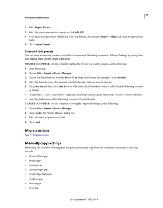 24
Introduction to Photoshop
Last updated 11/5/2019
2 Select Import Presets.
3 Select the presets you want to import, or click Add All.
4 If you saved your presets to a folder that is not the default, choose Select Import Folder, and select the appropriate
folder.
5 Click Import Presets.
Save and load presets
You can move actions and presets across different versions of Photoshop on same or different desktops by saving them
and loading them into the target application.
SOURCE COMPUTER: On the computer that has the presets you want to migrate, do the following:
1 Open Photoshop.
2 Choose Edit > Presets > Presets Manager.
3 Choose the desired option from the Preset Type drop-down menu. For example, choose Brushes.
4 Select the desired presets. For example, select the brushes that you want to migrate.
5 Click Save Set and then, click Save. For a set of Brushes, then Photoshop creates a .ABR file at the following location
by default:
• (Windows) C:Users<username>AppDataRoamingAdobeAdobe Photoshop <version>PresetsBrushes
• (macOS) Applications/Adobe Photoshop <version>/Presets/Brushes
TARGET COMPUTER: On the computer receiving the imported settings, do the following:
1 Choose Edit > Presets > Presets Manager.
2 Click Load in the Presets Manager dialog box.
3 Select the saved set you want to load.
4 Click Load.
Migrate actions
See Migrate actions.
Manually copy settings
Photoshop has a number of setting files that you can manually copy from one installation to another. These files
include:
• Actions Palette.psp
• Brushes.psp
• Contours.psp
• CustomShapes.psp
• Default Type Styles.psp
• Gradients.psp
• Patterns.psp
• Styles.psp
 