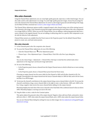 332
Image and color basics
Last updated 11/5/2019
Mix color channels
Using the Channel Mixer adjustment, you can create high-quality grayscale, sepia tone, or other tinted images. You can
also make creative color adjustments to an image. To create high-quality grayscale images, choose the percentage for
each color channel in the Channel Mixer adjustment. To convert a color image to grayscale and add tinting to the image,
use the Black & White command (see Convert a color image to black and white).
The Channel Mixer adjustment options modify a targeted (output) color channel using a mix of the existing (source)
color channels in the image. Color channels are grayscale images representing the tonal values of the color components
in an image (RGB or CMYK). When you use the Channel Mixer, you are adding or subtracting grayscale data from a
source channel to the targeted channel. You are not adding or subtracting colors to a specific color component as you
do with the Selective Color adjustment.
Channel Mixer presets are available from the Preset menu in the Properties panel. Use the default Channel Mixer
presets to create, save, and load custom presets.
Mix color channels
1 In the Channels panel, select the composite color channel.
2 To access the Channel Mixer adjustment, do one of the following:
• Click the Channel Mixer icon in the Adjustments panel.
• Choose Layer > New Adjustment Layer > Channel Mixer. Click OK in the New Layer dialog box.
Note:
You can also choose Image > Adjustments > Channel Mixer. But keep in mind that this method makes direct
adjustments to the image layer and discards image information.
3 Do one of the following:
• In the Properties panel, choose a channel from the Output Channel menu in which to blend one or more existing
channels.
• In the Properties panel, choose a Channel Mixer preset from the Preset menu.
Choosing an output channel sets the source slider for that channel to 100% and all other channels to 0%. For
example, choosing Red as the output channel sets the Source Channels sliders to 100% for Red, and to 0% for Green
and Blue (in an RGB image).
4 To decrease the channel’s contribution to the output channel, drag a source channel slider to the left. To increase the
channel’s contribution, drag a source channel slider to the right or enter a value between -200% and +200% in the
box. Using a negative value inverts the source channel before adding it to the output channel.
Photoshop displays the total value of the source channels in the Total field. If the combined channel values are above
100%, Photoshop displays a warning icon next to the total.
5 Drag the slider or enter a value for the Constant option.
This option adjusts the grayscale value of the output channel. Negative values add more black, and positive values
add more white. A -200% value makes the output channel black, and a +200% value makes the output channel white.
You can save Channel Mixer dialog box settings for reuse on other images. See Save adjustment settingsand Reapply
adjustment settings.
 