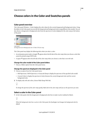 334
Image and color basics
Last updated 11/5/2019
Choose colors in the Color and Swatches panels
Color panel overview
The Color panel (Window > Color) displays the color values for the current foreground and background colors. Using
the sliders in the Color panel, you can edit the foreground and background colors using different color models. You can
also choose a foreground or background color from the spectrum of colors displayed in the color ramp at the bottom
of the panel.
Color panel
A Foreground color B Background color C Slider D Color ramp
The Color panel may display the following alerts when you select a color:
• An exclamation point inside a triangle appears above the left side of the color ramp when you choose a color that
cannot be printed using CMYK inks.
• A square appears above the left side of the color ramp when you choose a color that is not web-safe.
Change the color model of the Color panel sliders
? Choose a Sliders option from the Color panel menu.
Change the spectrum displayed in the Color panel
1 Choose an option from the Color panel menu:
• RGB Spectrum, CMYK Spectrum, or Grayscale Ramp to display the spectrum of the specified color model.
• Current Colors to display the spectrum of colors between the current foreground color and the current
background color.
2 To display only web-safe colors, choose Make Ramp Web Safe.
To change the spectrum of the color ramp quickly, Shift-click in the color ramp until you see the spectrum you want.
Select a color in the Color panel
1 In the Color panel, click the foreground or background color box to make it active (outlined in black).
When the background color box is active in the Color panel, the Eyedropper tool changes the background color by
default.
 