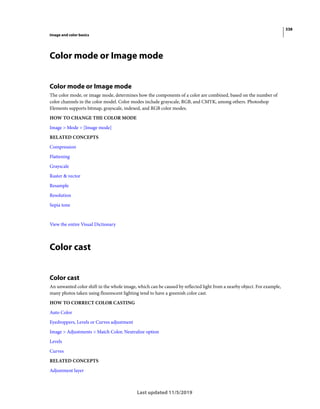 338
Image and color basics
Last updated 11/5/2019
Color mode or Image mode
Color mode or Image mode
The color mode, or image mode, determines how the components of a color are combined, based on the number of
color channels in the color model. Color modes include grayscale, RGB, and CMYK, among others. Photoshop
Elements supports bitmap, grayscale, indexed, and RGB color modes.
HOW TO CHANGE THE COLOR MODE
Image > Mode > [Image mode]
RELATED CONCEPTS
Compression
Flattening
Grayscale
Raster & vector
Resample
Resolution
Sepia tone
View the entire Visual Dictionary
Color cast
Color cast
An unwanted color shift in the whole image, which can be caused by reflected light from a nearby object. For example,
many photos taken using flourescent lighting tend to have a greenish color cast.
HOW TO CORRECT COLOR CASTING
Auto Color
Eyedroppers, Levels or Curves adjustment
Image > Adjustments > Match Color, Neutralize option
Levels
Curves
RELATED CONCEPTS
Adjustment layer
 