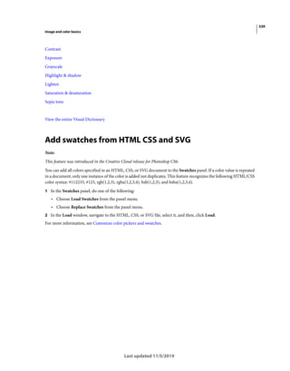 339
Image and color basics
Last updated 11/5/2019
Contrast
Exposure
Grayscale
Highlight & shadow
Lighten
Saturation & desaturation
Sepia tone
View the entire Visual Dictionary
Add swatches from HTML CSS and SVG
Note:
This feature was introduced in the Creative Cloud release for Photoshop CS6.
You can add all colors specified in an HTML, CSS, or SVG document to the Swatches panel. If a color value is repeated
in a document, only one instance of the color is added not duplicates. This feature recognizes the following HTML/CSS
color syntax: #112233, #123, rgb(1,2,3), rgba(1,2,3,4), hsb(1,2,3), and hsba(1,2,3,4).
1 In the Swatches panel, do one of the following:
• Choose Load Swatches from the panel menu.
• Choose Replace Swatches from the panel menu.
2 In the Load window, navigate to the HTML, CSS, or SVG file, select it, and then, click Load.
For more information, see Customize color pickers and swatches.
 