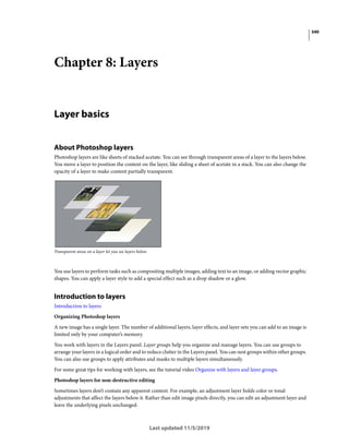 340
Last updated 11/5/2019
Chapter 8: Layers
Layer basics
About Photoshop layers
Photoshop layers are like sheets of stacked acetate. You can see through transparent areas of a layer to the layers below.
You move a layer to position the content on the layer, like sliding a sheet of acetate in a stack. You can also change the
opacity of a layer to make content partially transparent.
Transparent areas on a layer let you see layers below.
You use layers to perform tasks such as compositing multiple images, adding text to an image, or adding vector graphic
shapes. You can apply a layer style to add a special effect such as a drop shadow or a glow.
Introduction to layers
Introduction to layers
Organizing Photoshop layers
A new image has a single layer. The number of additional layers, layer effects, and layer sets you can add to an image is
limited only by your computer’s memory.
You work with layers in the Layers panel. Layer groups help you organize and manage layers. You can use groups to
arrange your layers in a logical order and to reduce clutter in the Layers panel. You can nest groups within other groups.
You can also use groups to apply attributes and masks to multiple layers simultaneously.
For some great tips for working with layers, see the tutorial video Organize with layers and layer groups.
Photoshop layers for non-destructive editing
Sometimes layers don’t contain any apparent content. For example, an adjustment layer holds color or tonal
adjustments that affect the layers below it. Rather than edit image pixels directly, you can edit an adjustment layer and
leave the underlying pixels unchanged.
 