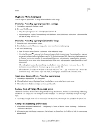 343
Layers
Last updated 11/5/2019
Duplicate Photoshop layers
You can duplicate layers within an image or into another or a new image.
Duplicate a Photoshop layer or group within an image
1 Select a layer or group in the Layers panel.
2 Do one of the following:
• Drag the layer or group to the Create a New Layer button .
• Choose Duplicate Layer or Duplicate Group from the Layers menu or the Layers panel menu. Enter a name for
the layer or group, and click OK.
Duplicate a Photoshop layer or group in another image
1 Open the source and destination images.
2 From the Layers panel of the source image, select one or more layers or a layer group.
3 Do one of the following:
• Drag the layer or group from the Layers panel to the destination image.
• Select the Move tool , and drag from the source image to the destination image. The duplicate layer or group
appears above the active layer in the Layers panel of the destination image. Shift-drag to move the image content
to the same location it occupied in the source image (if the source and destination images have the same pixel
dimensions) or to the center of the document window (if the source and destination images have different pixel
dimensions).
• Choose Duplicate Layer or Duplicate Group from the Layers menu or the Layers panel menu. Choose the
destination document from the Document pop-up menu, and click OK.
• Choose Select > All to select all the pixels on the layer, and choose Edit > Copy. Then choose Edit > Paste in the
destination image. (This method copies only pixels, excluding layer properties such as blending mode.)
Create a new document from a Photoshop layer or group
1 Select a layer or group from the Layers panel.
2 Choose Duplicate Layer or Duplicate Group from the Layers menu or the Layers panel menu.
3 Choose New from the Document pop-up menu, and click OK.
Sample from all visible Photoshop layers
The default behavior of the Mixer Brush, Magic Wand, Smudge, Blur, Sharpen, Paint Bucket, Clone Stamp, and Healing
Brush tools is to sample color only from pixels on the active layer. This means you can smudge or sample in a single
layer.
? To smudge or sample pixels from all visible layers with these tools, select Sample All Layers from the options bar.
Change transparency preferences
1 In Windows, choose Edit > Preferences > Transparency & Gamut; in Mac OS, choose Photoshop > Preferences >
Transparency & Gamut.
2 Choose a size and color for the transparency checkerboard, or choose None for Grid Size to hide the transparency
checkerboard.
 