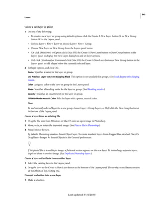 345
Layers
Last updated 11/5/2019
Create a new layer or group
1 Do one of the following:
• To create a new layer or group using default options, click the Create A New Layer button or New Group
button in the Layers panel.
• Choose Layer > New > Layer or choose Layer > New > Group.
• Choose New Layer or New Group from the Layers panel menu.
• Alt-click (Windows) or Option-click (Mac OS) the Create A New Layer button or New Group button in the
Layers panel to display the New Layer dialog box and set layer options.
• Ctrl-click (Windows) or Command-click (Mac OS) the Create A New Layer button or New Group button in the
Layers panel to add a layer below the currently selected layer.
2 Set layer options, and click OK:
Name Specifies a name for the layer or group.
Use Previous Layer to Create Clipping Mask This option is not available for groups. (See Mask layers with clipping
masks.)
Color Assigns a color to the layer or group in the Layers panel.
Mode Specifies a blending mode for the layer or group. (See Blending modes.)
Opacity Specifies an opacity level for the layer or group.
Fill With Mode-Neutral Color Fills the layer with a preset, neutral color.
Note:
To add currently selected layers to a new group, choose Layer > Group Layers, or Shift-click the New Group button at
the bottom of the Layers panel.
Create a layer from an existing file
1 Drag the file icon from Windows or Mac OS onto an open image in Photoshop.
2 Move, scale, or rotate the imported image. (See Place a file in Photoshop.)
3 Press Enter or Return.
By default, Photoshop creates a Smart Object layer. To create standard layers from dragged files, deselect Place Or
Drag Raster Images As Smart Objects in the General preferences.
If the placed file is a multilayer image, a flattened version appears on the new layer. To instead copy separate layers,
duplicate them in another image. (See Duplicate Photoshop layers.)
Create a layer with effects from another layer
1 Select the existing layer in the Layers panel.
2 Drag the layer to the Create A New Layer button at the bottom of the Layers panel. The newly created layer contains
all the effects of the existing one.
Convert a selection into a new layer
1 Make a selection.
 