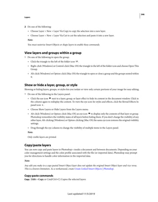 346
Layers
Last updated 11/5/2019
2 Do one of the following:
• Choose Layer > New > Layer Via Copy to copy the selection into a new layer.
• Choose Layer > New > Layer Via Cut to cut the selection and paste it into a new layer.
Note:
You must rasterize Smart Objects or shape layers to enable these commands.
View layers and groups within a group
? Do one of the following to open the group:
• Click the triangle to the left of the folder icon .
• Right-click (Windows) or Control-click (Mac OS) the triangle to the left of the folder icon and choose Open This
Group.
• Alt-click (Windows) or Option-click (Mac OS) the triangle to open or close a group and the groups nested within
it.
Show or hide a layer, group, or style
Showing or hiding layers, groups, or styles lets you isolate or view only certain portions of your image for easy editing.
? Do one of the following in the Layers panel:
• Click the eye icon next to a layer, group, or layer effect to hide its content in the document window. Click in
the column again to redisplay the content. To view the eye icon for styles and effects, click the Reveal Effects In
panel icon .
• Choose Show Layers or Hide Layers from the Layers menu.
• Alt-click (Windows) or Option-click (Mac OS) an eye icon to display only the contents of that layer or group.
Photoshop remembers the visibility states of all layers before hiding them. If you don’t change the visibility of any
other layer, Alt-clicking (Windows) or Option-clicking (Mac OS) the same eye icon restores the original visibility
settings.
• Drag through the eye column to change the visibility of multiple items in the Layers panel.
Note:
Only visible layers are printed.
Copy/paste layers
You can now copy and paste layers in Photoshop—inside a document and between documents. Depending on your
color management settings and the color profile associated with the file (or imported data), Photoshop may prompt
you for directions to handle color information in the imported data.
Note:
Any edit you make to a copy-pasted Smart Object layer does not update the original Smart Object layer and vice versa.
This is a known limitation. As a workaround, create Create Linked Smart Objects | Photoshop.
Copy-paste commands
Copy (Edit > Copy or Cmd/Ctrl+C) Copies the selected layers
 