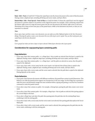 347
Layers
Last updated 11/5/2019
Paste (Edit > Paste or Cmd/Ctrl+V) Pastes the copied layers into the chosen document in the center of that document.
Pasting creates a duplicate layer, including all bitmap and vector masks, and layer effects.
Paste In Place (Edit > Paste Special > Paste In Place or Cmd/Ctrl+Shift+V) Pastes the copied layers into the targeted
document in a position relative to its position in the original document. For example, a layer containing content from
the bottom-right corner of a large document pastes into the new document in the bottom-right corner. In all cases,
Photoshop tries to keep at least some piece of the pasted layers visible in the destination document, so that you can
reposition it as desired.
Note:
If you copy a layer and then create a new document, you can make use of the Clipboard option in the New Document
dialog. Choosing this option creates a new document the size of the layers you’ve copied. You can then easily paste your
copied layers into the new document
Note:
Cut is grayed out when you have a layer or layers selected. Delete layers directly in the Layers panel.
Considerations for copy/pasting layers containing paths
Copy behaviors
• If you copy a layer that contains paths—i.e. a Shape layer—but no paths are selected, then the layer is copied to the
clipboard. Pasting creates a duplicate shape layer, including all bitmap and vector masks, and layer effects.
• If you copy a layer that contains paths—i.e. a Shape layer—and the paths are selected on canvas, then the path is
copied to the clipboard.
• If you copy a layer with a vector mask, but the vector mask is not selected, then all layer data is copied to the
clipboard. Pasting creates a duplicate layer, including all bitmap and vector masks, and layer effects.
• If you copy a layer with a vector mask, and the vector mask is selected, then the path data is copied to the clipboard.
Pasting depends on the context.
Paste behaviors
• If you paste a layer between documents with different resolutions, the pasted layer retains its pixel dimensions. This
behavior can make the pasted portion appear out of proportion to the new image. Use the Image Size command to
make the source and destination images the same resolution before copying and pasting, or use the Free Transform
command to resize the pasted content.
• If you select a layer that contains no paths—for example, a bitmap layer, pasting the path data creates a new vector
mask.
• If you select a layer that contains paths—for example, a Shape layer—but no paths are selected, then pasting replaces
the current Shape in the layer.
• If you select a Shape layer and select the path, then pasting pastes the path data into the existing Shape layer,
combining it with the existing path.
• If you select a layer with a vector mask, but the vector mask is not selected, then pasting path data replaces the Vector
Mask path.
• If you select a layer with a vector mask, and the vector mask is selected, then pasting pastes the path data into the
vector mask, combining it with the existing path.
 
