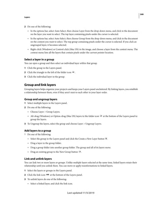 349
Layers
Last updated 11/5/2019
2 Do one of the following:
• In the options bar, select Auto Select, then choose Layer from the drop-down menu, and click in the document
on the layer you want to select. The top layer containing pixels under the cursor is selected.
• In the options bar, select Auto Select, then choose Group from the drop-down menu, and click in the document
on the content you want to select. The top group containing pixels under the cursor is selected. If you click an
ungrouped layer, it becomes selected.
• Right-click (Windows) or Control-click (Mac OS) in the image, and choose a layer from the context menu. The
context menu lists all the layers that contain pixels under the current pointer location.
Select a layer in a group
You can open a group and then select an individual layer within that group.
1 Click the group in the Layers panel.
2 Click the triangle to the left of the folder icon .
3 Click the individual layer in the group.
Group and link layers
Grouping layers helps organize your projects and keeps your Layers panel uncluttered. By linking layers, you establish
a relationship between them, even if they aren't next to each other in your layer order.
Group and ungroup layers
1 Select multiple layers in the Layers panel.
2 Do one of the following:
• Choose Layer > Group Layers.
• Alt-drag (Windows) or Option-drag (Mac OS) layers to the folder icon at the bottom of the Layers panel to
group the layers.
3 To Ungroup the layers, select the group and choose Layer > Ungroup Layers.
Add layers to a group
? Do one of the following:
• Select the group in the Layers panel and click the Create a New Layer button .
• Drag a layer to the group folder.
• Drag a group folder into another group folder. The group and all of its layers move.
• Drag an existing group to the New Group button .
Link and unlink layers
You can link two or more layers or groups. Unlike multiple layers selected at the same time, linked layers retain their
relationship until you unlink them. You can move or apply transformations to linked layers.
1 Select the layers or groups in the Layers panel.
2 Click the link icon at the bottom of the Layers panel.
3 To unlink layers do one of the following:
• Select a linked layer, and click the link icon.
 