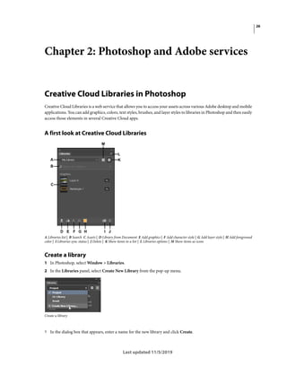 26
Last updated 11/5/2019
Chapter 2: Photoshop and Adobe services
Creative Cloud Libraries in Photoshop
Creative Cloud Libraries is a web service that allows you to access your assets across various Adobe desktop and mobile
applications. You can add graphics, colors, text styles, brushes, and layer styles to libraries in Photoshop and then easily
access those elements in several Creative Cloud apps.
A first look at Creative Cloud Libraries
A Libraries list | B Search C Assets | D Library from Document E Add graphics | F Add character style | G Add layer style | H Add foreground
color | I Libraries sync status | J Delete | K Show items in a list | L Libraries options | M Show items as icons
Create a library
1 In Photoshop, select Window > Libraries.
2 In the Libraries panel, select Create New Library from the pop-up menu.
Create a library
? In the dialog box that appears, enter a name for the new library and click Create.
 