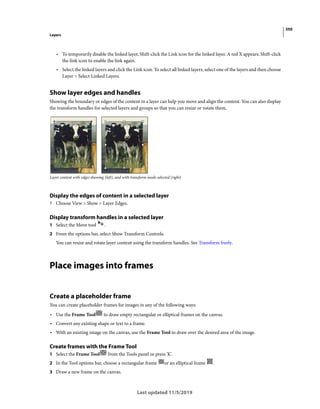 350
Layers
Last updated 11/5/2019
• To temporarily disable the linked layer, Shift-click the Link icon for the linked layer. A red X appears. Shift-click
the link icon to enable the link again.
• Select the linked layers and click the Link icon. To select all linked layers, select one of the layers and then choose
Layer > Select Linked Layers.
Show layer edges and handles
Showing the boundary or edges of the content in a layer can help you move and align the content. You can also display
the transform handles for selected layers and groups so that you can resize or rotate them.
Layer content with edges showing (left), and with transform mode selected (right)
Display the edges of content in a selected layer
? Choose View > Show > Layer Edges.
Display transform handles in a selected layer
1 Select the Move tool .
2 From the options bar, select Show Transform Controls.
You can resize and rotate layer content using the transform handles. See Transform freely.
Place images into frames
Create a placeholder frame
You can create placeholder frames for images in any of the following ways:
• Use the Frame Tool to draw empty rectangular or elliptical frames on the canvas.
• Convert any existing shape or text to a frame.
• With an existing image on the canvas, use the Frame Tool to draw over the desired area of the image.
Create frames with the Frame Tool
1 Select the Frame Tool from the Tools panel or press 'K'.
2 In the Tool options bar, choose a rectangular frame or an elliptical frame .
3 Draw a new frame on the canvas.
 