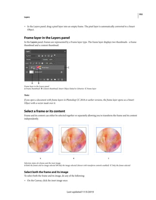 352
Layers
Last updated 11/5/2019
• In the Layers panel, drag a pixel layer into an empty frame. The pixel layer is automatically converted to a Smart
Object.
Frame layer in the Layers panel
In the Layers panel, frames are represented by a Frame layer type. The frame layer displays two thumbnails - a frame
thumbnail and a content thumbnail.
Frame layer in the Layers panel
A Frame thumbnail B Content thumbnail; Smart Object linked to Libraries C Frame layer
Note:
If you open a document with frame layers in Photoshop CC 2018 or earlier versions, the frame layer opens as a Smart
Object with a vector mask over it.
Select a frame or its content
Frame and its content can either be selected together or separately allowing you to transform the frame and its content
independently.
Selection states of a frame and the inset image.
A Both the frame and its image selected B Only the image selected (shown with transform controls enabled) C Only the frame selected
Select both the frame and its image
To select both the frame and its image, do any of the following:
• On the Canvas, click the inset image once.
 