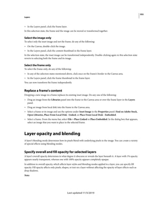 353
Layers
Last updated 11/5/2019
• In the Layers panel, click the frame layer.
In this selection state, the frame and the image can be moved or transformed together.
Select the image only
To select only the inset image and not the frame, do any of the following:
• On the Canvas, double-click the image.
• In the Layers panel, click the content thumbnail in the frame layer.
In the selection state, the inset image can be transformed independently. Double-clicking again in this selection state
reverts to selecting both the frame and its image.
Select the frame only
To select the frame only, do any of the following:
• In any of the selection states mentioned above, click once on the frame's border in the Canvas area.
• In the Layers panel, click the frame thumbnail in the frame layer.
You can now transform the frame independently.
Replace a frame's content
Dropping a new image in a frame replaces its existing inset image. Do any one of the following:
• Drag an image from the Libraries panel into the frame in the Canvas area or over the frame layer in the Layers
panel.
• Drag an image from local disk into the frame in the Canvas area.
• Select a frame or its image and use the options under Inset Image in the Properties panel: Find on Adobe Stock,
Open Libraries, Place From Local Disk - Linked, or Place From Local Desk - Embedded.
• Select a frame. From the menu bar, select File > Place Linked or Place Embedded. In the dialog box that appears,
select an image that you want to place in the selected frame.
Layer opacity and blending
A layer’s blending mode determines how its pixels blend with underlying pixels in the image. You can create a variety
of special effects using blending modes.
Specify overall and fill opacity for selected layers
A layer’s overall opacity determines to what degree it obscures or reveals the layer beneath it. A layer with 1% opacity
appears nearly transparent, whereas one with 100% opacity appears completely opaque.
In addition to overall opacity, which affects layer styles and blending modes applied to a layer, you can specify fill
opacity. Fill opacity affects only pixels, shapes, or text on a layer without affecting the opacity of layer effects such as
drop shadows.
Note:
 