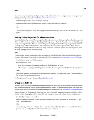 354
Layers
Last updated 11/5/2019
You cannot change the opacity of a background layer or a locked layer. To convert a background layer into a regular layer
that supports transparency, see Convert background and Photoshop layers.
1 In the Layers panel, select one or more layers or groups.
2 Change the Opacity and Fill values. (If you selected a group, only Opacity is available.)
To view all blending options, choose Blending Options from the Add A Layer Style icon at the bottom of the Layers
panel.
Specify a blending mode for a layer or group
By default, the blending mode of a layer group is Pass Through, which means that the group has no blending properties
of its own. When you choose a different blending mode for a group, you effectively change the order in which the image
components are put together. All of the layers in the group are put together first. The composite group is then treated
as a single image and blended with the rest of the image using the selected blending mode. Thus, if you choose a
blending mode other than Pass Through for the group, none of the adjustment layers or layer blending modes inside
the group will apply to layers outside the group.
Note:
There is no Clear blending mode for layers. For Lab images, the Color Dodge, Color Burn, Darken, Lighten, Difference,
Exclusion, Subtract, and Divide modes are unavailable. For HDR images, see Features that support 32-bpc HDR images.
1 Select a layer or group from the Layers panel.
2 Choose a blending mode:
• From the Layers panel, choose an option from the Blend Mode pop-up menu.
• Choose Layer > Layer Style > Blending Options, and then choose an option from the Blend Mode pop-up menu.
Note:
In the Blend Mode pop-up menu, scroll over different options to see how they look on your image. Photoshop displays a
live preview of blend modes on the canvas.
For descriptions and examples of each mode, see Blending modes.
Group blend effects
By default, layers in a clipping mask are blended with the underlying layers using the blending mode of the bottommost
layer in the group. However, you can choose to have the blending mode of the bottommost layer apply only to that layer,
allowing you to preserve the original blending appearance of the clipped layers. (See Reveal layers with clipping masks.)
You can also apply the blending mode of a layer to layer effects that modify opaque pixels, such as Inner Glow or Color
Overlay, without changing layer effects that modify only transparent pixels, such as Outer Glow or Drop Shadow.
1 Select the layer that you want to affect.
2 Double-click a layer thumbnail, choose Blending Options from the Layers panel menu, or choose Layer > Layer
Style > Blending Options.
Note:
To view blending options for a text layer, choose Layer > Layer Style > Blending Options, or choose Blending Options
from the Add A Layer Style button at the bottom of the Layers panel menu.
 