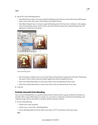 355
Layers
Last updated 11/5/2019
3 Specify the scope of blending options:
• Select Blend Interior Effects As Group to apply the blending mode of the layer to layer effects that modify opaque
pixels, such as Inner Glow, Satin, Color Overlay, and Gradient Overlay.
• Select Blend Clipped Layers As Group to apply the blending mode of the base layer to all layers in the clipping
mask. Deselecting this option, which is always selected by default, maintains the original blending mode and
appearance of each layer in the group.
Advanced blending options
• Select Transparency Shapes Layers to restrict layer effects and knockouts to opaque areas of the layer. Deselecting
this option, which is always selected by default, applies these effects throughout the layer.
• Select Layer Mask Hides Effects to restrict layer effects to the area defined by the layer mask.
• Select Vector Mask Hides Effects to restrict layer effects to the area defined by the vector mask.
4 Click OK.
Exclude channels from blending
You can restrict blending effects to a specified channel when you blend a layer or group. By default, all channels are
included. When using an RGB image, for example, you can choose to exclude the red channel from blending; in the
composite image, only the information in the green and blue channels is affected.
1 Do one of the following:
• Double-click a layer thumbnail.
• Choose Layer > Layer Style > Blending Options.
• Choose Blending Options from the Add A Layer Style icon at the bottom of the Layers panel.
Note:
 