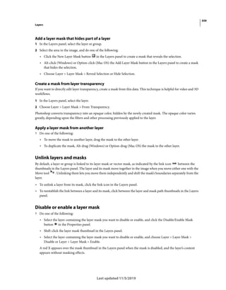 359
Layers
Last updated 11/5/2019
Add a layer mask that hides part of a layer
1 In the Layers panel, select the layer or group.
2 Select the area in the image, and do one of the following:
• Click the New Layer Mask button in the Layers panel to create a mask that reveals the selection.
• Alt-click (Windows) or Option-click (Mac OS) the Add Layer Mask button in the Layers panel to create a mask
that hides the selection.
• Choose Layer > Layer Mask > Reveal Selection or Hide Selection.
Create a mask from layer transparency
If you want to directly edit layer transparency, create a mask from this data. This technique is helpful for video and 3D
workflows.
1 In the Layers panel, select the layer.
2 Choose Layer > Layer Mask > From Transparency.
Photoshop converts transparency into an opaque color, hidden by the newly created mask. The opaque color varies
greatly, depending upon the filters and other processing previously applied to the layer.
Apply a layer mask from another layer
? Do one of the following:
• To move the mask to another layer, drag the mask to the other layer.
• To duplicate the mask, Alt-drag (Windows) or Option-drag (Mac OS) the mask to the other layer.
Unlink layers and masks
By default, a layer or group is linked to its layer mask or vector mask, as indicated by the link icon between the
thumbnails in the Layers panel. The layer and its mask move together in the image when you move either one with the
Move tool . Unlinking them lets you move them independently and shift the mask’s boundaries separately from the
layer.
• To unlink a layer from its mask, click the link icon in the Layers panel.
• To reestablish the link between a layer and its mask, click between the layer and mask path thumbnails in the Layers
panel.
Disable or enable a layer mask
? Do one of the following:
• Select the layer containing the layer mask you want to disable or enable, and click the Disable/Enable Mask
button in the Properties panel.
• Shift-click the layer mask thumbnail in the Layers panel.
• Select the layer containing the layer mask you want to disable or enable, and choose Layer > Layer Mask >
Disable or Layer > Layer Mask > Enable.
A red X appears over the mask thumbnail in the Layers panel when the mask is disabled, and the layer’s content
appears without masking effects.
 
