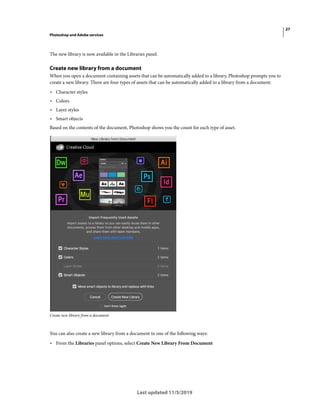 27
Photoshop and Adobe services
Last updated 11/5/2019
The new library is now available in the Libraries panel.
Create new library from a document
When you open a document containing assets that can be automatically added to a library, Photoshop prompts you to
create a new library. There are four types of assets that can be automatically added to a library from a document:
• Character styles
• Colors
• Layer styles
• Smart objects
Based on the contents of the document, Photoshop shows you the count for each type of asset.
Create new library from a document
You can also create a new library from a document in one of the following ways:
• From the Libraries panel options, select Create New Library From Document
 