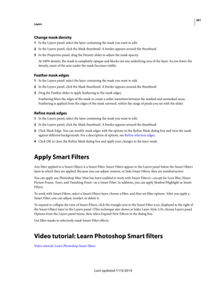 361
Layers
Last updated 11/5/2019
Change mask density
1 In the Layers panel, select the layer containing the mask you want to edit.
2 In the Layers panel, click the Mask thumbnail. A border appears around the thumbnail.
3 In the Properties panel, drag the Density slider to adjust the mask opacity.
At 100% density, the mask is completely opaque and blocks out any underlying area of the layer. As you lower the
density, more of the area under the mask becomes visible.
Feather mask edges
1 In the Layers panel, select the layer containing the mask you want to edit.
2 In the Layers panel, click the Mask thumbnail. A border appears around the thumbnail.
3 Drag the Feather slider to apply feathering to the mask edges.
Feathering blurs the edges of the mask to create a softer transition between the masked and unmasked areas.
Feathering is applied from the edges of the mask outward, within the range of pixels you set with the slider.
Refine mask edges
1 In the Layers panel, select the layer containing the mask you want to edit.
2 In the Layers panel, click the Mask thumbnail. A border appears around the thumbnail.
3 Click Mask Edge. You can modify mask edges with the options in the Refine Mask dialog box and view the mask
against different backgrounds. For a description of options, see Refine selection edges.
4 Click OK to close the Refine Mask dialog box and apply your changes to the layer mask.
Apply Smart Filters
Any filter applied to a Smart Object is a Smart Filter. Smart Filters appear in the Layers panel below the Smart Object
layer to which they are applied. Because you can adjust, remove, or hide Smart Filters, they are nondestructive.
You can apply any Photoshop filter (that has been enabled to work with Smart Filters)—except for Lens Blur, Flame
Picture Frame, Trees, and Vanishing Point—as a Smart Filter. In addition, you can apply Shadow/Highlight as Smart
Filters.
To work with Smart Filters, select a Smart Object layer, choose a filter, and then set filter options. After you apply a
Smart Filter, you can adjust, reorder, or delete it.
To expand or collapse the view of Smart Filters, click the triangle next to the Smart Filter icon, displayed to the right of
the Smart Object layer in the Layers panel. (This technique also shows or hides Layer Style.) Or, choose Layers panel
Options from the Layers panel menu, then select Expand New Effects in the dialog box.
Use filter masks to selectively mask Smart Filter effects.
Video tutorial: Learn Photoshop Smart filters
Video tutorial: Learn Photoshop Smart filters
 