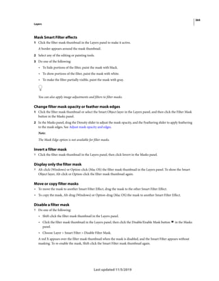 364
Layers
Last updated 11/5/2019
Mask Smart Filter effects
1 Click the filter mask thumbnail in the Layers panel to make it active.
A border appears around the mask thumbnail.
2 Select any of the editing or painting tools.
3 Do one of the following:
• To hide portions of the filter, paint the mask with black.
• To show portions of the filter, paint the mask with white.
• To make the filter partially visible, paint the mask with gray.
You can also apply image adjustments and filters to filter masks.
Change filter mask opacity or feather mask edges
1 Click the filter mask thumbnail or select the Smart Object layer in the Layers panel, and then click the Filter Mask
button in the Masks panel.
2 In the Masks panel, drag the Density slider to adjust the mask opacity, and the Feathering slider to apply feathering
to the mask edges. See Adjust mask opacity and edges.
Note:
The Mask Edge option is not available for filter masks.
Invert a filter mask
? Click the filter mask thumbnail in the Layers panel, then click Invert in the Masks panel.
Display only the filter mask
? Alt-click (Windows) or Option-click (Mac OS) the filter mask thumbnail in the Layers panel. To show the Smart
Object layer, Alt-click or Option-click the filter mask thumbnail again.
Move or copy filter masks
• To move the mask to another Smart Filter Effect, drag the mask to the other Smart Filter Effect.
• To copy the mask, Alt-drag (Windows) or Option-drag (Mac OS) the mask to another Smart Filter Effect.
Disable a filter mask
? Do one of the following:
• Shift-click the filter mask thumbnail in the Layers panel.
• Click the filter mask thumbnail in the Layers panel, then click the Disable/Enable Mask button in the Masks
panel.
• Choose Layer > Smart Filter > Disable Filter Mask.
A red X appears over the filter mask thumbnail when the mask is disabled, and the Smart Filter appears without
masking. To re-enable the mask, Shift-click the Smart Filter mask thumbnail again.
 