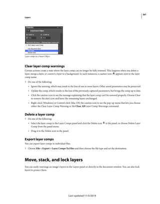 367
Layers
Last updated 11/5/2019
Layer comps in a Smart Object
Clear layer comp warnings
Certain actions create a state where the layer comp can no longer be fully restored. This happens when you delete a
layer, merge a layer, or convert a layer to a background. In such instances, a caution icon appears next to the layer
comp name.
? Do one of the following:
• Ignore the warning, which may result in the loss of one or more layers. Other saved parameters may be preserved.
• Update the comp, which results in the loss of the previously captured parameters, but brings the comp up to date.
• Click the caution icon to see the message explaining that the layer comp can’t be restored properly. Choose Clear
to remove the alert icon and leave the remaining layers unchanged.
• Right-click (Windows) or Control-click (Mac OS) the caution icon to see the pop-up menu that lets you choose
either the Clear Layer Comp Warning or the Clear All Layer Comp Warnings command.
Delete a layer comp
? Do one of the following:
• Select the layer comp in the Layer Comps panel and click the Delete icon in the panel, or choose Delete Layer
Comp from the panel menu.
• Drag it to the Delete icon in the panel.
Export layer comps
You can export layer comps to individual files.
? Choose File > Export > Layer Comps To Files and then choose the file type and set the destination.
Move, stack, and lock layers
You can easily rearrange an image's layers in the Layers panel or directly in the document window. You can also lock
layers to protect them.
 