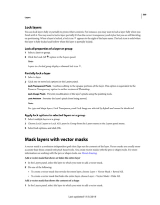 369
Layers
Last updated 11/5/2019
Lock layers
You can lock layers fully or partially to protect their contents. For instance, you may want to lock a layer fully when you
finish with it. You may want to lock a layer partially if it has the correct transparency and styles, but you are still deciding
on positioning. When a layer is locked, a lock icon appears to the right of the layer name. The lock icon is solid when
the layer is fully locked and hollow when the layer is partially locked.
Lock all properties of a layer or group
1 Select a layer or group.
2 Click the Lock All option in the Layers panel.
Note:
Layers in a locked group display a dimmed lock icon .
Partially lock a layer
1 Select a layer.
2 Click one or more lock options in the Layers panel.
Lock Transparent Pixels Confines editing to the opaque portions of the layer. This option is equivalent to the
Preserve Transparency option in earlier versions of Photoshop.
Lock Image Pixels Prevents modification of the layer’s pixels using the painting tools.
Lock Position Prevents the layer’s pixels from being moved.
Note:
For type and shape layers, Lock Transparency and Lock Image are selected by default and cannot be deselected.
Apply lock options to selected layers or a group
1 Select multiple layers or a group.
2 Choose Lock Layers or Lock All Layers In Group from the Layers menu or the Layers panel menu.
3 Select lock options, and click OK.
Mask layers with vector masks
A vector mask is a resolution independent path that clips out the contents of the layer. Vector masks are usually more
accurate than those created with pixel-based tools. You create vector masks with the pen or shapes tools. For more
information on working with the pen or shapes tools, see About drawing.
Add a vector mask that shows or hides the entire layer
1 In the Layers panel, select the layer to which you want to add a vector mask.
2 Do one of the following:
• To create a vector mask that reveals the entire layer, choose Layer > Vector Mask > Reveal All.
• To create a vector mask that hides the entire layer, choose Layer > Vector Mask > Hide All.
Add a vector mask that shows the contents of a shape
1 In the Layers panel, select the layer to which you want to add a vector mask.
 