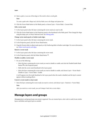 370
Layers
Last updated 11/5/2019
2 Select a path, or use one of the shape or Pen tools to draw a work path.
Note:
To create a path with a Shape tool, click the Paths icon in the Shape tool options bar.
3 Click the Vector Mask button in the Masks panel, or choose Layer > Vector Mask > Current Path.
Edit a vector mask
1 In the Layers panel, select the layer containing the vector mask you want to edit.
2 Click the Vector Mask button in the Properties panel or the thumbnail in the Paths panel. Then change the shape
using the shape, pen, or Direct Selection tools. See Editing paths.
Change vector mask opacity or feather mask edges
1 In the Layers panel, select the layer containing the vector mask.
2 In the Properties panel, click the Vector Mask button.
3 Drag the Density slider to adjust mask opacity, or the Feathering slider to feather mask edges. For more information,
see Adjust mask opacity and edges.
Remove a vector mask
1 In the Layers panel, select the layer containing the vector mask.
2 In the Properties panel, click the Delete Mask button .
Disable or enable a vector mask
? Do one of the following:
• Select the layer containing the vector mask you want to disable or enable, and click the Disable/Enable Mask
button in the Properties panel.
• Shift-click the vector mask thumbnail in the Layers panel.
• Select the layer containing the vector mask you want to disable or enable, and choose Layer > Vector Mask >
Disable or Layer > Vector Mask > Enable.
A red X appears over the mask thumbnail in the Layers panel when the mask is disabled, and the layer’s content
appears without masking effects.
Convert a vector mask to a layer mask
? Select the layer containing the vector mask you want to convert, and choose Layer > Rasterize > Vector Mask.
Note:
After you rasterize a vector mask, you can’t change it back into a vector object.
Manage layers and groups
Managing layers and groups keeps your project organized. You can rename layers, color-code to easily locate similar
layers, and delete and export layers as needed.
 