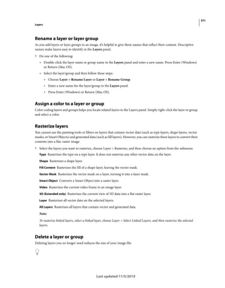 371
Layers
Last updated 11/5/2019
Rename a layer or layer group
As you add layers or layer groups to an image, it’s helpful to give them names that reflect their content. Descriptive
names make layers easy to identify in the Layers panel.
? Do one of the following:
• Double-click the layer name or group name in the Layers panel and enter a new name. Press Enter (Windows)
or Return (Mac OS).
• Select the layer/group and then follow these steps:
• Choose Layer > Rename Layer or Layer > Rename Group.
• Enter a new name for the layer/group in the Layers panel.
• Press Enter (Windows) or Return (Mac OS).
Assign a color to a layer or group
Color coding layers and groups helps you locate related layers in the Layers panel. Simply right-click the layer or group
and select a color.
Rasterize layers
You cannot use the painting tools or filters on layers that contain vector data (such as type layers, shape layers, vector
masks, or Smart Objects) and generated data (such as fill layers). However, you can rasterize these layers to convert their
contents into a flat, raster image.
? Select the layers you want to rasterize, choose Layer > Rasterize, and then choose an option from the submenu:
Type Rasterizes the type on a type layer. It does not rasterize any other vector data on the layer.
Shape Rasterizes a shape layer.
Fill Content Rasterizes the fill of a shape layer, leaving the vector mask.
Vector Mask Rasterizes the vector mask on a layer, turning it into a layer mask.
Smart Object Converts a Smart Object into a raster layer.
Video Rasterizes the current video frame to an image layer.
3D (Extended only) Rasterizes the current view of 3D data into a flat raster layer.
Layer Rasterizes all vector data on the selected layers.
All Layers Rasterizes all layers that contain vector and generated data.
Note:
To rasterize linked layers, select a linked layer, choose Layer > Select Linked Layers, and then rasterize the selected
layers.
Delete a layer or group
Deleting layers you no longer need reduces the size of your image file.
 