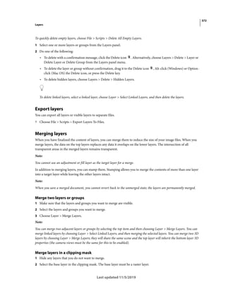 372
Layers
Last updated 11/5/2019
To quickly delete empty layers, choose File > Scripts > Delete All Empty Layers.
1 Select one or more layers or groups from the Layers panel.
2 Do one of the following:
• To delete with a confirmation message, click the Delete icon . Alternatively, choose Layers > Delete > Layer or
Delete Layer or Delete Group from the Layers panel menu.
• To delete the layer or group without confirmation, drag it to the Delete icon , Alt-click (Windows) or Option-
click (Mac OS) the Delete icon, or press the Delete key.
• To delete hidden layers, choose Layers > Delete > Hidden Layers.
To delete linked layers, select a linked layer, choose Layer > Select Linked Layers, and then delete the layers.
Export layers
You can export all layers or visible layers to separate files.
? Choose File > Scripts > Export Layers To Files.
Merging layers
When you have finalized the content of layers, you can merge them to reduce the size of your image files. When you
merge layers, the data on the top layers replaces any data it overlaps on the lower layers. The intersection of all
transparent areas in the merged layers remains transparent.
Note:
You cannot use an adjustment or fill layer as the target layer for a merge.
In addition to merging layers, you can stamp them. Stamping allows you to merge the contents of more than one layer
into a target layer while leaving the other layers intact.
Note:
When you save a merged document, you cannot revert back to the unmerged state; the layers are permanently merged.
Merge two layers or groups
1 Make sure that the layers and groups you want to merge are visible.
2 Select the layers and groups you want to merge.
3 Choose Layer > Merge Layers.
Note:
You can merge two adjacent layers or groups by selecting the top item and then choosing Layer > Merge Layers. You can
merge linked layers by choosing Layer > Select Linked Layers, and then merging the selected layers. You can merge two 3D
layers by choosing Layer > Merge Layers; they will share the same scene and the top layer will inherit the bottom layer 3D
properties (the camera views must be the same for this to be enabled).
Merge layers in a clipping mask
1 Hide any layers that you do not want to merge.
2 Select the base layer in the clipping mask. The base layer must be a raster layer.
 