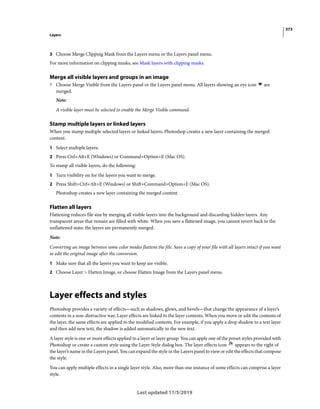 373
Layers
Last updated 11/5/2019
3 Choose Merge Clipping Mask from the Layers menu or the Layers panel menu.
For more information on clipping masks, see Mask layers with clipping masks.
Merge all visible layers and groups in an image
? Choose Merge Visible from the Layers panel or the Layers panel menu. All layers showing an eye icon are
merged.
Note:
A visible layer must be selected to enable the Merge Visible command.
Stamp multiple layers or linked layers
When you stamp multiple selected layers or linked layers, Photoshop creates a new layer containing the merged
content.
1 Select multiple layers.
2 Press Ctrl+Alt+E (Windows) or Command+Option+E (Mac OS).
To stamp all visible layers, do the following:
1 Turn visibility on for the layers you want to merge.
2 Press Shift+Ctrl+Alt+E (Windows) or Shift+Command+Option+E (Mac OS).
Photoshop creates a new layer containing the merged content.
Flatten all layers
Flattening reduces file size by merging all visible layers into the background and discarding hidden layers. Any
transparent areas that remain are filled with white. When you save a flattened image, you cannot revert back to the
unflattened state; the layers are permanently merged.
Note:
Converting an image between some color modes flattens the file. Save a copy of your file with all layers intact if you want
to edit the original image after the conversion.
1 Make sure that all the layers you want to keep are visible.
2 Choose Layer > Flatten Image, or choose Flatten Image from the Layers panel menu.
Layer effects and styles
Photoshop provides a variety of effects—such as shadows, glows, and bevels—that change the appearance of a layer’s
contents in a non-distructive way. Layer effects are linked to the layer contents. When you move or edit the contents of
the layer, the same effects are applied to the modified contents. For example, if you apply a drop shadow to a text layer
and then add new text, the shadow is added automatically to the new text.
A layer style is one or more effects applied to a layer or layer group. You can apply one of the preset styles provided with
Photoshop or create a custom style using the Layer Style dialog box. The layer effects icon appears to the right of
the layer’s name in the Layers panel. You can expand the style in the Layers panel to view or edit the effects that compose
the style.
You can apply multiple effects in a single layer style. Also, more than one instance of some effects can comprise a layer
style.
 