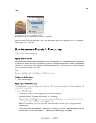 374
Layers
Last updated 11/5/2019
Layers panel showing layer with multiple effects applied
A Layer effects icon B Click to expand and show layer effects C Layer effects
When you save a custom style, it becomes a preset style. Preset styles appear in the Styles panel and can be applied to a
layer or group with a single click.
How to use new Presets in Photoshop
How to use new Presets in Photoshop
Apply preset styles
You can apply preset styles from the Styles panel. The layer styles that come with Photoshop are grouped into libraries
by function. For example, one library contains styles for creating web buttons; another library contains styles for adding
effects to text. To access these styles, you need to load the appropriate library. For information on loading and saving
styles, see Create and manage preset styles.
Note:
You cannot apply layer styles to a background, locked layer, or group.
Display the Styles panel
? Choose Window > Styles.
Apply a preset style to a layer
Normally, applying a preset style replaces the current layer style. However, you can add the attributes of a second style
to those of the current style.
? Do one of the following:
• Click a style in the Styles panel to apply it to the currently selected layers.
• Drag a style from the Styles panel onto a layer in the Layers panel.
• Drag a style from the Styles panel to the document window, and release the mouse button when the pointer is
over the layer content to which you want to apply the style.
Note: Hold down Shift as you click or drag to add (rather than replace) the style to any existing effects on the
destination layer.
• Choose Layer > Layer Style > Blending Options, and click the word Styles in the Layer Style dialog box (top item
in the list on the left side of the dialog box). Click the style you want to apply, and click OK.
 