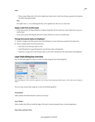 375
Layers
Last updated 11/5/2019
• When using a Shape tool or Pen tool in shape layers mode, select a style from the pop-up panel in the options
bar before drawing the shape.
Note:
Some effects have a + icon, indicating that they can be applied more than once in a layer style.
Apply a style from another layer
• In the Layers panel, Alt-drag (Windows) or Option-drag (Mac OS) the style from a layer’s effect list to copy it to
another layer.
• In the Layers panel, click-drag the style from a layer’s effect list to move it to another layer.
Change how preset styles are displayed
1 Click the triangle in the Styles panel, Layer Style dialog box, or Layer Style pop-up panel in the options bar.
2 Choose a display option from the panel menu:
• Text Only to view the layer styles as a list.
• Small Thumbnail or Large Thumbnail to view the layer styles as thumbnails.
• Small List or Large List to view the layer styles as a list, with a thumbnail of the selected layer style displayed.
Layer Style dialog box overview
You can edit styles applied to a layer or create new styles using the Layer Style dialog box.
Layer Style dialog box. Click a check box to apply the current settings without displaying the effect’s options. Click an effect name to display its
options.
You can create custom styles using one or more of the following effects:
Drop Shadow
Adds a shadow that falls behind the contents on the layer.
Inner Shadow
Adds a shadow that falls just inside the edges of the layer’s content, giving the layer a recessed appearance.
Outer Glow and Inner Glow
 