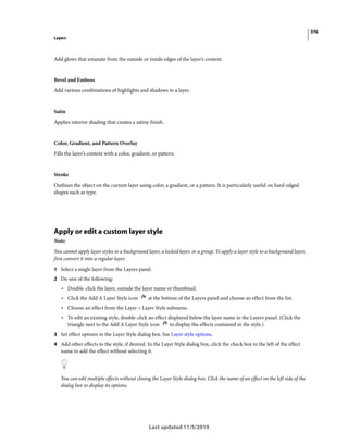 376
Layers
Last updated 11/5/2019
Add glows that emanate from the outside or inside edges of the layer’s content.
Bevel and Emboss
Add various combinations of highlights and shadows to a layer.
Satin
Applies interior shading that creates a satiny finish.
Color, Gradient, and Pattern Overlay
Fills the layer’s content with a color, gradient, or pattern.
Stroke
Outlines the object on the current layer using color, a gradient, or a pattern. It is particularly useful on hard-edged
shapes such as type.
Apply or edit a custom layer style
Note:
You cannot apply layer styles to a background layer, a locked layer, or a group. To apply a layer style to a background layer,
first convert it into a regular layer.
1 Select a single layer from the Layers panel.
2 Do one of the following:
• Double-click the layer, outside the layer name or thumbnail.
• Click the Add A Layer Style icon at the bottom of the Layers panel and choose an effect from the list.
• Choose an effect from the Layer > Layer Style submenu.
• To edit an existing style, double-click an effect displayed below the layer name in the Layers panel. (Click the
triangle next to the Add A Layer Style icon to display the effects contained in the style.)
3 Set effect options in the Layer Style dialog box. See Layer style options.
4 Add other effects to the style, if desired. In the Layer Style dialog box, click the check box to the left of the effect
name to add the effect without selecting it.
You can edit multiple effects without closing the Layer Style dialog box. Click the name of an effect on the left side of the
dialog box to display its options.
 