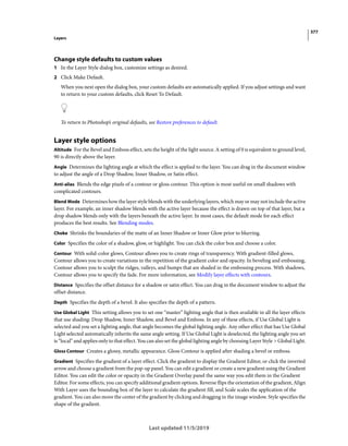 377
Layers
Last updated 11/5/2019
Change style defaults to custom values
1 In the Layer Style dialog box, customize settings as desired.
2 Click Make Default.
When you next open the dialog box, your custom defaults are automatically applied. If you adjust settings and want
to return to your custom defaults, click Reset To Default.
To return to Photoshop’s original defaults, see Restore preferences to default.
Layer style options
Altitude For the Bevel and Emboss effect, sets the height of the light source. A setting of 0 is equivalent to ground level,
90 is directly above the layer.
Angle Determines the lighting angle at which the effect is applied to the layer. You can drag in the document window
to adjust the angle of a Drop Shadow, Inner Shadow, or Satin effect.
Anti-alias Blends the edge pixels of a contour or gloss contour. This option is most useful on small shadows with
complicated contours.
Blend Mode Determines how the layer style blends with the underlying layers, which may or may not include the active
layer. For example, an inner shadow blends with the active layer because the effect is drawn on top of that layer, but a
drop shadow blends only with the layers beneath the active layer. In most cases, the default mode for each effect
produces the best results. See Blending modes.
Choke Shrinks the boundaries of the matte of an Inner Shadow or Inner Glow prior to blurring.
Color Specifies the color of a shadow, glow, or highlight. You can click the color box and choose a color.
Contour With solid-color glows, Contour allows you to create rings of transparency. With gradient-filled glows,
Contour allows you to create variations in the repetition of the gradient color and opacity. In beveling and embossing,
Contour allows you to sculpt the ridges, valleys, and bumps that are shaded in the embossing process. With shadows,
Contour allows you to specify the fade. For more information, see Modify layer effects with contours.
Distance Specifies the offset distance for a shadow or satin effect. You can drag in the document window to adjust the
offset distance.
Depth Specifies the depth of a bevel. It also specifies the depth of a pattern.
Use Global Light This setting allows you to set one “master” lighting angle that is then available in all the layer effects
that use shading: Drop Shadow, Inner Shadow, and Bevel and Emboss. In any of these effects, if Use Global Light is
selected and you set a lighting angle, that angle becomes the global lighting angle. Any other effect that has Use Global
Light selected automatically inherits the same angle setting. If Use Global Light is deselected, the lighting angle you set
is “local” and applies only to that effect. You can also set the global lighting angle by choosing Layer Style > Global Light.
Gloss Contour Creates a glossy, metallic appearance. Gloss Contour is applied after shading a bevel or emboss.
Gradient Specifies the gradient of a layer effect. Click the gradient to display the Gradient Editor, or click the inverted
arrow and choose a gradient from the pop-up panel. You can edit a gradient or create a new gradient using the Gradient
Editor. You can edit the color or opacity in the Gradient Overlay panel the same way you edit them in the Gradient
Editor. For some effects, you can specify additional gradient options. Reverse flips the orientation of the gradient, Align
With Layer uses the bounding box of the layer to calculate the gradient fill, and Scale scales the application of the
gradient. You can also move the center of the gradient by clicking and dragging in the image window. Style specifies the
shape of the gradient.
 