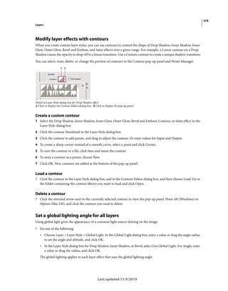 379
Layers
Last updated 11/5/2019
Modify layer effects with contours
When you create custom layer styles, you can use contours to control the shape of Drop Shadow, Inner Shadow, Inner
Glow, Outer Glow, Bevel and Emboss, and Satin effects over a given range. For example, a Linear contour on a Drop
Shadow causes the opacity to drop off in a linear transition. Use a Custom contour to create a unique shadow transition.
You can select, reset, delete, or change the preview of contours in the Contour pop-up panel and Preset Manager.
Detail of Layer Style dialog box for Drop Shadow effect
A Click to display the Contour Editor dialog box. B Click to display the pop-up panel.
Create a custom contour
1 Select the Drop Shadow, Inner Shadow, Inner Glow, Outer Glow, Bevel and Emboss, Contour, or Satin effect in the
Layer Style dialog box.
2 Click the contour thumbnail in the Layer Style dialog box.
3 Click the contour to add points, and drag to adjust the contour. Or enter values for Input and Output.
4 To create a sharp corner instead of a smooth curve, select a point and click Corner.
5 To save the contour to a file, click Save and name the contour.
6 To store a contour as a preset, choose New.
7 Click OK. New contours are added at the bottom of the pop-up panel.
Load a contour
? Click the contour in the Layer Style dialog box, and in the Contour Editor dialog box, and then choose Load. Go to
the folder containing the contour library you want to load and click Open.
Delete a contour
? Click the inverted arrow next to the currently selected contour to view the pop-up panel. Press Alt (Windows) or
Option (Mac OS), and click the contour you want to delete.
Set a global lighting angle for all layers
Using global light gives the appearance of a common light source shining on the image.
? Do one of the following:
• Choose Layer > Layer Style > Global Light. In the Global Light dialog box, enter a value or drag the angle radius
to set the angle and altitude, and click OK.
• In the Layer Style dialog box for Drop Shadow, Inner Shadow, or Bevel, select Use Global Light. For Angle, enter
a value or drag the radius, and click OK.
The global lighting applies to each layer effect that uses the global lighting angle.
 