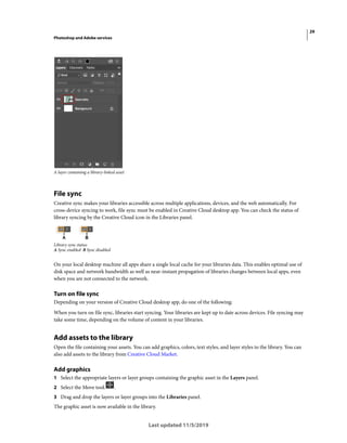 29
Photoshop and Adobe services
Last updated 11/5/2019
A layer containing a library-linked asset
File sync
Creative sync makes your libraries accessible across multiple applications, devices, and the web automatically. For
cross-device syncing to work, file sync must be enabled in Creative Cloud desktop app. You can check the status of
library syncing by the Creative Cloud icon in the Libraries panel.
Library sync status
A Sync enabled B Sync disabled
On your local desktop machine all apps share a single local cache for your libraries data. This enables optimal use of
disk space and network bandwidth as well as near-instant propagation of libraries changes between local apps, even
when you are not connected to the network.
Turn on file sync
Depending on your version of Creative Cloud desktop app, do one of the following:
When you turn on file sync, libraries start syncing. Your libraries are kept up to date across devices. File syncing may
take some time, depending on the volume of content in your libraries.
Add assets to the library
Open the file containing your assets. You can add graphics, colors, text styles, and layer styles to the library. You can
also add assets to the library from Creative Cloud Market.
Add graphics
1 Select the appropriate layers or layer groups containing the graphic asset in the Layers panel.
2 Select the Move tool. .
3 Drag and drop the layers or layer groups into the Libraries panel.
The graphic asset is now available in the library.
 