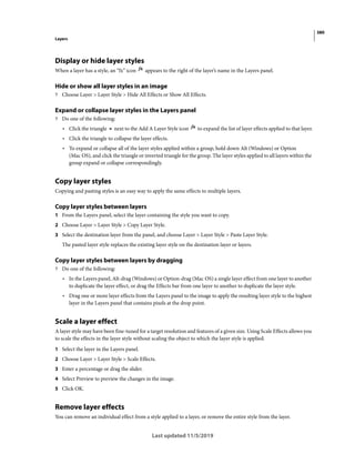 380
Layers
Last updated 11/5/2019
Display or hide layer styles
When a layer has a style, an “fx” icon appears to the right of the layer’s name in the Layers panel.
Hide or show all layer styles in an image
? Choose Layer > Layer Style > Hide All Effects or Show All Effects.
Expand or collapse layer styles in the Layers panel
? Do one of the following:
• Click the triangle next to the Add A Layer Style icon to expand the list of layer effects applied to that layer.
• Click the triangle to collapse the layer effects.
• To expand or collapse all of the layer styles applied within a group, hold down Alt (Windows) or Option
(Mac OS), and click the triangle or inverted triangle for the group. The layer styles applied to all layers within the
group expand or collapse correspondingly.
Copy layer styles
Copying and pasting styles is an easy way to apply the same effects to multiple layers.
Copy layer styles between layers
1 From the Layers panel, select the layer containing the style you want to copy.
2 Choose Layer > Layer Style > Copy Layer Style.
3 Select the destination layer from the panel, and choose Layer > Layer Style > Paste Layer Style.
The pasted layer style replaces the existing layer style on the destination layer or layers.
Copy layer styles between layers by dragging
? Do one of the following:
• In the Layers panel, Alt-drag (Windows) or Option-drag (Mac OS) a single layer effect from one layer to another
to duplicate the layer effect, or drag the Effects bar from one layer to another to duplicate the layer style.
• Drag one or more layer effects from the Layers panel to the image to apply the resulting layer style to the highest
layer in the Layers panel that contains pixels at the drop point.
Scale a layer effect
A layer style may have been fine-tuned for a target resolution and features of a given size. Using Scale Effects allows you
to scale the effects in the layer style without scaling the object to which the layer style is applied.
1 Select the layer in the Layers panel.
2 Choose Layer > Layer Style > Scale Effects.
3 Enter a percentage or drag the slider.
4 Select Preview to preview the changes in the image.
5 Click OK.
Remove layer effects
You can remove an individual effect from a style applied to a layer, or remove the entire style from the layer.
 