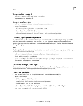 381
Layers
Last updated 11/5/2019
Remove an effect from a style
1 In the Layers panel, expand the layer style to see its effects.
2 Drag the effect to the Delete icon .
Remove a style from a layer
1 In the Layers panel, select the layer containing the style you want to remove.
2 Do one of the following:
• In the Layers panel, drag the Effects bar to the Delete icon .
• Choose Layer > Layer Style > Clear Layer Style.
• Select the layer, and then click the Clear Style button at the bottom of the Styles panel.
Convert a layer style to image layers
To customize or fine-tune the appearance of layer styles, you can convert the layer styles to regular image layers. After
you convert a layer style to image layers, you can enhance the result by painting or applying commands and filters.
However, you can no longer edit the layer style on the original layer, and the layer style no longer updates as you change
the original image layer.
Note:
The layers produced by this process may not result in artwork that exactly matches the version using layer styles. You may
see an alert when you create the new layers.
1 In the Layers panel, select the layer containing the layer style that you want to convert.
2 Choose Layer > Layer Style > Create Layers.
You can now modify and restack the new layers in the same way as regular layers. Some effects—for example, Inner
Glow—convert to layers within a clipping mask.
Create and manage preset styles
You can create a custom style and save it as a preset, which is then available from the Styles panel. You can save preset
styles in a library and load or remove them from the Styles panel as you need them.
Create a new preset style
1 From the Layers panel, select the layer containing the style that you want to save as a preset.
2 Do one of the following:
• Click an empty area of the Styles panel.
• Click the Create New Style button at the bottom of the Styles panel.
• Choose New Style from the Styles panel menu.
• Choose Layer > Layer Style > Blending Options, and click New Style in the Layer Style dialog box.
3 Enter a name for the preset style, set style options, and click OK.
 