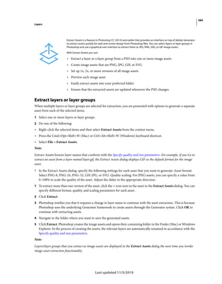 384
Layers
Last updated 11/5/2019
Extract layers or layer groups
When multiple layers or layer groups are selected for extraction, you are presented with options to generate a separate
asset from each of the selected items.
1 Select one or more layers or layer groups.
2 Do one of the following:
• Right-click the selected items and then select Extract Assets from the context menu.
• Press the Cmd+Opt+Shift+W (Mac) or Ctrl+Alt+Shift+W (Windows) keyboard shortcut.
• Select File > Extract Assets.
Note:
Extract Assets honors layer names that conform with the Specify quality and size parameters. For example, if you try to
extract an asset from a layer named layer.gif, the Extract Assets dialog displays GIF as the default format for the image
asset.
? In the Extract Assets dialog, specify the following settings for each asset that you want to generate: Asset format:
Select PNG-8, PNG-24, PNG-32, GIF, JPG, or SVG. Quality scaling: For JPEG assets, you can specify a value from
0–100% to scale the quality of the asset. Adjust the slider in the appropriate direction.
1 To extract more than one version of the asset, click the + icon next to the asset in the Extract Assets dialog. You can
specify different format, quality, and scaling parameters for each asset.
2 Click Extract.
3 Photoshop notifies you that it requires a change in layer name to continue with the asset extraction. This is because
Photoshop uses the underlying Generator framework to create assets through the Generator syntax. Click OK to
continue with extracting assets.
4 Navigate to the folder where you want to save the generated assets.
5 Click Extract. Photoshop creates the image assets and opens their containing folder in the Finder (Mac) or Windows
Explorer. In the process of creating the assets, the relevant layers are automatically renamed in accordance with the
Specify quality and size parameters.
Note:
Layers/layer groups that you extract as image assets are displayed in the Extract Assets dialog the next time you invoke
image asset extraction functionality.
Extract Assets is a feature in Photoshop CC (2014) and earlier that provides an interface on top of Adobe Generator
to extract assets quickly for web and screen design from Photoshop files. You can select layers or layer groups in
Photoshop and use a graphical user interface to extract them as JPG, PNG, SVG, or GIF image assets.
With Extract Assets you can:
• Extract a layer or a layer group from a PSD into one or more image assets
• Create image assets that are PNG, JPG, GIF, or SVG
• Set up 1x, 2x, or more versions of all image assets
• Preview each image asset
• Easily extract assets into your preferred folder
• Ensure that the extracted assets are updated whenever the PSD changes
 