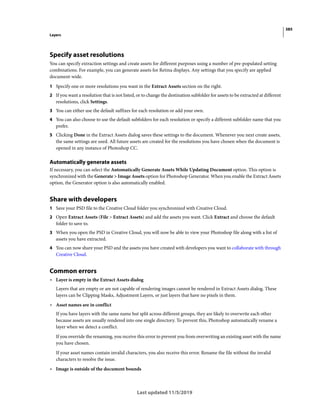 385
Layers
Last updated 11/5/2019
Specify asset resolutions
You can specify extraction settings and create assets for different purposes using a number of pre-populated setting
combinations. For example, you can generate assets for Retina displays. Any settings that you specify are applied
document-wide.
1 Specify one or more resolutions you want in the Extract Assets section on the right.
2 If you want a resolution that is not listed, or to change the destination subfolder for assets to be extracted at different
resolutions, click Settings.
3 You can either use the default suffixes for each resolution or add your own.
4 You can also choose to use the default subfolders for each resolution or specify a different subfolder name that you
prefer.
5 Clicking Done in the Extract Assets dialog saves these settings to the document. Whenever you next create assets,
the same settings are used. All future assets are created for the resolutions you have chosen when the document is
opened in any instance of Photoshop CC.
Automatically generate assets
If necessary, you can select the Automatically Generate Assets While Updating Document option. This option is
synchronized with the Generate > Image Assets option for Photoshop Generator. When you enable the Extract Assets
option, the Generator option is also automatically enabled.
Share with developers
1 Save your PSD file to the Creative Cloud folder you synchronized with Creative Cloud.
2 Open Extract Assets (File > Extract Assets) and add the assets you want. Click Extract and choose the default
folder to save to.
3 When you open the PSD in Creative Cloud, you will now be able to view your Photoshop file along with a list of
assets you have extracted.
4 You can now share your PSD and the assets you have created with developers you want to collaborate with through
Creative Cloud.
Common errors
• Layer is empty in the Extract Assets dialog
Layers that are empty or are not capable of rendering images cannot be rendered in Extract Assets dialog. These
layers can be Clipping Masks, Adjustment Layers, or just layers that have no pixels in them.
• Asset names are in conflict
If you have layers with the same name but split across different groups, they are likely to overwrite each other
because assets are usually rendered into one single directory. To prevent this, Photoshop automatically rename a
layer when we detect a conflict.
If you override the renaming, you receive this error to prevent you from overwriting an existing asset with the name
you have chosen.
If your asset names contain invalid characters, you also receive this error. Rename the file without the invalid
characters to resolve the issue.
• Image is outside of the document bounds
 