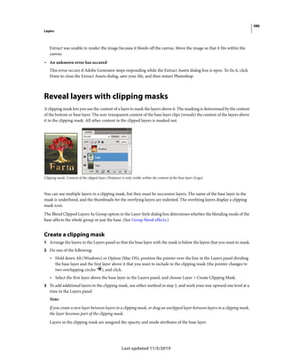 386
Layers
Last updated 11/5/2019
Extract was unable to render the image because it bleeds off the canvas. Move the image so that it fits within the
canvas.
• An unknown error has occured
This error occurs if Adobe Generator stops responding while the Extract Assets dialog box is open. To fix it, click
Done to close the Extract Assets dialog, save your file, and then restart Photoshop.
Reveal layers with clipping masks
A clipping mask lets you use the content of a layer to mask the layers above it. The masking is determined by the content
of the bottom or base layer. The non-transparent content of the base layer clips (reveals) the content of the layers above
it in the clipping mask. All other content in the clipped layers is masked out.
Clipping mask: Content of the clipped layer (Potatoes) is only visible within the content of the base layer (Logo)
You can use multiple layers in a clipping mask, but they must be successive layers. The name of the base layer in the
mask is underlined, and the thumbnails for the overlying layers are indented. The overlying layers display a clipping
mask icon.
The Blend Clipped Layers As Group option in the Layer Style dialog box determines whether the blending mode of the
base affects the whole group or just the base. (See Group blend effects.)
Create a clipping mask
1 Arrange the layers in the Layers panel so that the base layer with the mask is below the layers that you want to mask.
2 Do one of the following:
• Hold down Alt (Windows) or Option (Mac OS), position the pointer over the line in the Layers panel dividing
the base layer and the first layer above it that you want to include in the clipping mask (the pointer changes to
two overlapping circles ), and click.
• Select the first layer above the base layer in the Layers panel, and choose Layer > Create Clipping Mask.
3 To add additional layers to the clipping mask, use either method in step 2, and work your way upward one level at a
time in the Layers panel.
Note:
If you create a new layer between layers in a clipping mask, or drag an unclipped layer between layers in a clipping mask,
the layer becomes part of the clipping mask.
Layers in the clipping mask are assigned the opacity and mode attributes of the base layer.
 