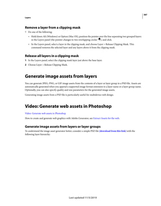 387
Layers
Last updated 11/5/2019
Remove a layer from a clipping mask
? Do one of the following:
• Hold down Alt (Windows) or Option (Mac OS), position the pointer over the line separating two grouped layers
in the Layers panel (the pointer changes to two overlapping circles ), and click.
• In the Layers panel, select a layer in the clipping mask, and choose Layer > Release Clipping Mask. This
command removes the selected layer and any layers above it from the clipping mask.
Release all layers in a clipping mask
1 In the Layers panel, select the clipping mask layer just above the base layer.
2 Choose Layer > Release Clipping Mask.
Generate image assets from layers
You can generate JPEG, PNG, or GIF image assets from the contents of a layer or layer group in a PSD file. Assets are
automatically generated when you append a supported image format extension to a layer name or a layer group name.
Optionally, you can also specify quality and size parameters for the generated image assets.
Generating image assets from a PSD file is particularly useful for multidevice web design.
Video: Generate web assets in Photoshop
Video: Generate web assets in Photoshop
How to create and generate web graphics with Adobe Generator, see Extract Assets for the web.
Generate image assets from layers or layer groups
To understand the image asset generator better, consider a simple PSD file (download from this link) with the
following layer hierarchy:
 