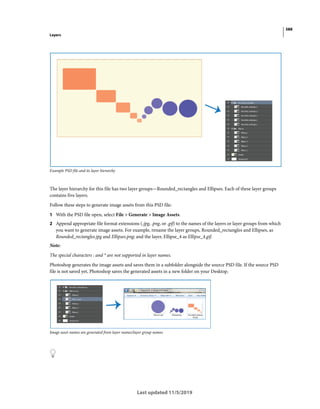388
Layers
Last updated 11/5/2019
Example PSD file and its layer hierarchy
The layer hierarchy for this file has two layer groups—Rounded_rectangles and Ellipses. Each of these layer groups
contains five layers.
Follow these steps to generate image assets from this PSD file:
1 With the PSD file open, select File > Generate > Image Assets.
2 Append appropriate file format extensions (.jpg, .png, or .gif) to the names of the layers or layer groups from which
you want to generate image assets. For example, rename the layer groups, Rounded_rectangles and Ellipses, as
Rounded_rectangles.jpg and Ellipses.png; and the layer, Ellipse_4 as Ellipse_4.gif.
Note:
The special characters : and * are not supported in layer names.
Photoshop generates the image assets and saves them in a subfolder alongside the source PSD file. If the source PSD
file is not saved yet, Photoshop saves the generated assets in a new folder on your Desktop.
Image asset names are generated from layer names/layer group names
 