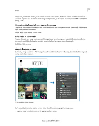 389
Layers
Last updated 11/5/2019
Image asset generation is enabled for the current document. Once enabled, the feature remains available whenever the
document is opened next. In order to disable image asset generation for the current document, deselect File > Generate >
Image Assets.
Generate multiple assets from a layer or layer group
To generate multiple assets from a layer/layer group, separate the asset names with commas. For example, the following
layer name generates three assets:
Ellipse_4.jpg, Ellipse_4b.png, Ellipse_4c.png
Save assets to a subfolder
You can choose to save image assets generated from particular layers/layer groups in a subfolder directly under the
document's asset folder. Include the subfolder name in the layer/layer group name; for example:
[subfolder]/Ellipse_4.jpg
A web design use case
Generating image assets from a PSD file is particularly useful for multidevice web design. Consider the following web
design and its layer structure:
A web design and its layer hierarchy
Let's extract the icon on top and the top row of the Global Hotspots image grid as image assets:
• Append image format extensions to the appropriate layer names.
 