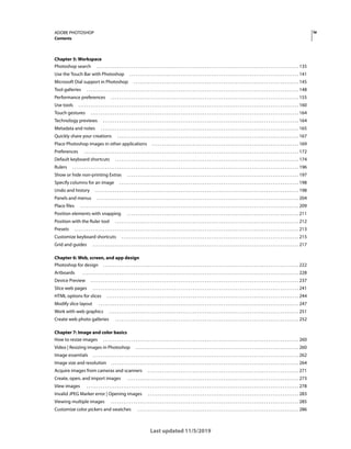 iv
ADOBE PHOTOSHOP
Contents
Last updated 11/5/2019
Chapter 5: Workspace
Photoshop search . . . . . . . . . . . . . . . . . . . . . . . . . . . . . . . . . . . . . . . . . . . . . . . . . . . . . . . . . . . . . . . . . . . . . . . . . . . . . . . . . . . . . . . . . . . . . . . . . . . 135
Use the Touch Bar with Photoshop . . . . . . . . . . . . . . . . . . . . . . . . . . . . . . . . . . . . . . . . . . . . . . . . . . . . . . . . . . . . . . . . . . . . . . . . . . . . . . . . . . . 141
Microsoft Dial support in Photoshop . . . . . . . . . . . . . . . . . . . . . . . . . . . . . . . . . . . . . . . . . . . . . . . . . . . . . . . . . . . . . . . . . . . . . . . . . . . . . . . . . 145
Tool galleries . . . . . . . . . . . . . . . . . . . . . . . . . . . . . . . . . . . . . . . . . . . . . . . . . . . . . . . . . . . . . . . . . . . . . . . . . . . . . . . . . . . . . . . . . . . . . . . . . . . . . . . . 148
Performance preferences . . . . . . . . . . . . . . . . . . . . . . . . . . . . . . . . . . . . . . . . . . . . . . . . . . . . . . . . . . . . . . . . . . . . . . . . . . . . . . . . . . . . . . . . . . . . 155
Use tools . . . . . . . . . . . . . . . . . . . . . . . . . . . . . . . . . . . . . . . . . . . . . . . . . . . . . . . . . . . . . . . . . . . . . . . . . . . . . . . . . . . . . . . . . . . . . . . . . . . . . . . . . . . . 160
Touch gestures . . . . . . . . . . . . . . . . . . . . . . . . . . . . . . . . . . . . . . . . . . . . . . . . . . . . . . . . . . . . . . . . . . . . . . . . . . . . . . . . . . . . . . . . . . . . . . . . . . . . . . 164
Technology previews . . . . . . . . . . . . . . . . . . . . . . . . . . . . . . . . . . . . . . . . . . . . . . . . . . . . . . . . . . . . . . . . . . . . . . . . . . . . . . . . . . . . . . . . . . . . . . . . 164
Metadata and notes . . . . . . . . . . . . . . . . . . . . . . . . . . . . . . . . . . . . . . . . . . . . . . . . . . . . . . . . . . . . . . . . . . . . . . . . . . . . . . . . . . . . . . . . . . . . . . . . . 165
Quickly share your creations . . . . . . . . . . . . . . . . . . . . . . . . . . . . . . . . . . . . . . . . . . . . . . . . . . . . . . . . . . . . . . . . . . . . . . . . . . . . . . . . . . . . . . . . . 167
Place Photoshop images in other applications . . . . . . . . . . . . . . . . . . . . . . . . . . . . . . . . . . . . . . . . . . . . . . . . . . . . . . . . . . . . . . . . . . . . . . . . 169
Preferences . . . . . . . . . . . . . . . . . . . . . . . . . . . . . . . . . . . . . . . . . . . . . . . . . . . . . . . . . . . . . . . . . . . . . . . . . . . . . . . . . . . . . . . . . . . . . . . . . . . . . . . . . 172
Default keyboard shortcuts . . . . . . . . . . . . . . . . . . . . . . . . . . . . . . . . . . . . . . . . . . . . . . . . . . . . . . . . . . . . . . . . . . . . . . . . . . . . . . . . . . . . . . . . . . 174
Rulers . . . . . . . . . . . . . . . . . . . . . . . . . . . . . . . . . . . . . . . . . . . . . . . . . . . . . . . . . . . . . . . . . . . . . . . . . . . . . . . . . . . . . . . . . . . . . . . . . . . . . . . . . . . . . . . 196
Show or hide non-printing Extras . . . . . . . . . . . . . . . . . . . . . . . . . . . . . . . . . . . . . . . . . . . . . . . . . . . . . . . . . . . . . . . . . . . . . . . . . . . . . . . . . . . . 197
Specify columns for an image . . . . . . . . . . . . . . . . . . . . . . . . . . . . . . . . . . . . . . . . . . . . . . . . . . . . . . . . . . . . . . . . . . . . . . . . . . . . . . . . . . . . . . . . 198
Undo and history . . . . . . . . . . . . . . . . . . . . . . . . . . . . . . . . . . . . . . . . . . . . . . . . . . . . . . . . . . . . . . . . . . . . . . . . . . . . . . . . . . . . . . . . . . . . . . . . . . . . 198
Panels and menus . . . . . . . . . . . . . . . . . . . . . . . . . . . . . . . . . . . . . . . . . . . . . . . . . . . . . . . . . . . . . . . . . . . . . . . . . . . . . . . . . . . . . . . . . . . . . . . . . . . 204
Place files . . . . . . . . . . . . . . . . . . . . . . . . . . . . . . . . . . . . . . . . . . . . . . . . . . . . . . . . . . . . . . . . . . . . . . . . . . . . . . . . . . . . . . . . . . . . . . . . . . . . . . . . . . . 209
Position elements with snapping . . . . . . . . . . . . . . . . . . . . . . . . . . . . . . . . . . . . . . . . . . . . . . . . . . . . . . . . . . . . . . . . . . . . . . . . . . . . . . . . . . . . 211
Position with the Ruler tool . . . . . . . . . . . . . . . . . . . . . . . . . . . . . . . . . . . . . . . . . . . . . . . . . . . . . . . . . . . . . . . . . . . . . . . . . . . . . . . . . . . . . . . . . . 212
Presets . . . . . . . . . . . . . . . . . . . . . . . . . . . . . . . . . . . . . . . . . . . . . . . . . . . . . . . . . . . . . . . . . . . . . . . . . . . . . . . . . . . . . . . . . . . . . . . . . . . . . . . . . . . . . . 213
Customize keyboard shortcuts . . . . . . . . . . . . . . . . . . . . . . . . . . . . . . . . . . . . . . . . . . . . . . . . . . . . . . . . . . . . . . . . . . . . . . . . . . . . . . . . . . . . . . . 215
Grid and guides . . . . . . . . . . . . . . . . . . . . . . . . . . . . . . . . . . . . . . . . . . . . . . . . . . . . . . . . . . . . . . . . . . . . . . . . . . . . . . . . . . . . . . . . . . . . . . . . . . . . . 217
Chapter 6: Web, screen, and app design
Photoshop for design . . . . . . . . . . . . . . . . . . . . . . . . . . . . . . . . . . . . . . . . . . . . . . . . . . . . . . . . . . . . . . . . . . . . . . . . . . . . . . . . . . . . . . . . . . . . . . . . 222
Artboards . . . . . . . . . . . . . . . . . . . . . . . . . . . . . . . . . . . . . . . . . . . . . . . . . . . . . . . . . . . . . . . . . . . . . . . . . . . . . . . . . . . . . . . . . . . . . . . . . . . . . . . . . . 228
Device Preview . . . . . . . . . . . . . . . . . . . . . . . . . . . . . . . . . . . . . . . . . . . . . . . . . . . . . . . . . . . . . . . . . . . . . . . . . . . . . . . . . . . . . . . . . . . . . . . . . . . . . . 237
Slice web pages . . . . . . . . . . . . . . . . . . . . . . . . . . . . . . . . . . . . . . . . . . . . . . . . . . . . . . . . . . . . . . . . . . . . . . . . . . . . . . . . . . . . . . . . . . . . . . . . . . . . . 241
HTML options for slices . . . . . . . . . . . . . . . . . . . . . . . . . . . . . . . . . . . . . . . . . . . . . . . . . . . . . . . . . . . . . . . . . . . . . . . . . . . . . . . . . . . . . . . . . . . . . . 244
Modify slice layout . . . . . . . . . . . . . . . . . . . . . . . . . . . . . . . . . . . . . . . . . . . . . . . . . . . . . . . . . . . . . . . . . . . . . . . . . . . . . . . . . . . . . . . . . . . . . . . . . . 247
Work with web graphics . . . . . . . . . . . . . . . . . . . . . . . . . . . . . . . . . . . . . . . . . . . . . . . . . . . . . . . . . . . . . . . . . . . . . . . . . . . . . . . . . . . . . . . . . . . . . 251
Create web photo galleries . . . . . . . . . . . . . . . . . . . . . . . . . . . . . . . . . . . . . . . . . . . . . . . . . . . . . . . . . . . . . . . . . . . . . . . . . . . . . . . . . . . . . . . . . . 252
Chapter 7: Image and color basics
How to resize images . . . . . . . . . . . . . . . . . . . . . . . . . . . . . . . . . . . . . . . . . . . . . . . . . . . . . . . . . . . . . . . . . . . . . . . . . . . . . . . . . . . . . . . . . . . . . . . . 260
Video | Resizing images in Photoshop . . . . . . . . . . . . . . . . . . . . . . . . . . . . . . . . . . . . . . . . . . . . . . . . . . . . . . . . . . . . . . . . . . . . . . . . . . . . . . . . 260
Image essentials . . . . . . . . . . . . . . . . . . . . . . . . . . . . . . . . . . . . . . . . . . . . . . . . . . . . . . . . . . . . . . . . . . . . . . . . . . . . . . . . . . . . . . . . . . . . . . . . . . . . . 262
Image size and resolution . . . . . . . . . . . . . . . . . . . . . . . . . . . . . . . . . . . . . . . . . . . . . . . . . . . . . . . . . . . . . . . . . . . . . . . . . . . . . . . . . . . . . . . . . . . . 264
Acquire images from cameras and scanners . . . . . . . . . . . . . . . . . . . . . . . . . . . . . . . . . . . . . . . . . . . . . . . . . . . . . . . . . . . . . . . . . . . . . . . . . . 271
Create, open, and import images . . . . . . . . . . . . . . . . . . . . . . . . . . . . . . . . . . . . . . . . . . . . . . . . . . . . . . . . . . . . . . . . . . . . . . . . . . . . . . . . . . . . 273
View images . . . . . . . . . . . . . . . . . . . . . . . . . . . . . . . . . . . . . . . . . . . . . . . . . . . . . . . . . . . . . . . . . . . . . . . . . . . . . . . . . . . . . . . . . . . . . . . . . . . . . . . . 278
Invalid JPEG Marker error | Opening images . . . . . . . . . . . . . . . . . . . . . . . . . . . . . . . . . . . . . . . . . . . . . . . . . . . . . . . . . . . . . . . . . . . . . . . . . . 283
Viewing multiple images . . . . . . . . . . . . . . . . . . . . . . . . . . . . . . . . . . . . . . . . . . . . . . . . . . . . . . . . . . . . . . . . . . . . . . . . . . . . . . . . . . . . . . . . . . . . 285
Customize color pickers and swatches . . . . . . . . . . . . . . . . . . . . . . . . . . . . . . . . . . . . . . . . . . . . . . . . . . . . . . . . . . . . . . . . . . . . . . . . . . . . . . . 286
 