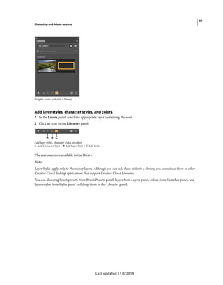 30
Photoshop and Adobe services
Last updated 11/5/2019
Graphic assets added to a library.
Add layer styles, character styles, and colors
1 In the Layers panel, select the appropriate layer containing the asset.
2 Click an icon in the Libraries panel.
Add layer styles, character styles, or colors
A Add Character Style | B Add Layer Style | C Add Color
The assets are now available in the library.
Note:
Layer Styles apply only to Photoshop layers. Although you can add these styles to a library, you cannot use them in other
Creative Cloud desktop applications that support Creative Cloud Libraries.
You can also drag brush presets from Brush Presets panel, layers from Layers panel, colors from Swatches panel, and
layers styles from Styles panel and drop them in the Libraries panel.
 