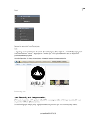 390
Layers
Last updated 11/5/2019
Rename the appropriate layers/layer groups
Note:
A single image asset is generated from the contents of a layer/layer group. For example, the AdventureCo Logo layer group
in the screenshot above contains a shape layer and a live text layer. These layers are flattened when an image asset is
generated from the layer group.
Photoshop generates the assets and saves them in the same location as the source PSD file.
Generated image assets
Specify quality and size parameters
JPEG assets are generated at 90% quality by default. PNG assets are generated as 32-bit images by default. GIF assets
are generated with basic alpha transparency.
While renaming layers or layer groups in preparation for asset generation, you can customize quality and size.
 