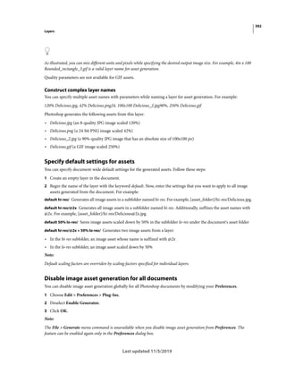 392
Layers
Last updated 11/5/2019
As illustrated, you can mix different units and pixels while specifying the desired output image size. For example, 4in x 100
Rounded_rectangle_3.gif is a valid layer name for asset generation.
Quality parameters are not available for GIF assets.
Construct complex layer names
You can specify multiple asset names with parameters while naming a layer for asset generation. For example:
120% Delicious.jpg, 42% Delicious.png24, 100x100 Delicious_2.jpg90%, 250% Delicious.gif
Photoshop generates the following assets from this layer:
• Delicious.jpg (an 8-quality JPG image scaled 120%)
• Delicious.png (a 24-bit PNG image scaled 42%)
• Delicious_2.jpg (a 90%-quality JPG image that has an absolute size of 100x100 px)
• Delicious.gif (a GIF image scaled 250%)
Specify default settings for assets
You can specify document-wide default settings for the generated assets. Follow these steps:
1 Create an empty layer in the document.
2 Begin the name of the layer with the keyword default. Now, enter the settings that you want to apply to all image
assets generated from the document. For example:
default hi-res/ Generates all image assets in a subfolder named hi-res. For example, [asset_folder]/hi-res/Delicious.jpg.
default hi-res/@2x Generates all image assets in a subfolder named hi-res. Additionally, suffixes the asset names with
@2x. For example, [asset_folder]/hi-res/Delicious@2x.jpg.
default 50% lo-res/ Saves image assets scaled down by 50% in the subfolder lo-res under the document's asset folder
default hi-res/@2x + 50% lo-res/ Generates two image assets from a layer:
• In the hi-res subfolder, an image asset whose name is suffixed with @2x
• In the lo-res subfolder, an image asset scaled down by 50%
Note:
Default scaling factors are overriden by scaling factors specified for individual layers.
Disable image asset generation for all documents
You can disable image asset generation globally for all Photoshop documents by modifying your Preferences.
1 Choose Edit > Preferences > Plug-Ins.
2 Deselect Enable Generator.
3 Click OK.
Note:
The File > Generate menu command is unavailable when you disable image asset generation from Preferences. The
feature can be enabled again only in the Preferences dialog box.
 