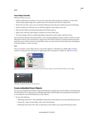 394
Layers
Last updated 11/5/2019
Smart Object benefits
With Smart Objects, you can:
• Perform nondestructive transforms. You can scale, rotate, skew, distort, perspective transform, or warp a layer
without losing original image data or quality because the transforms don’t affect the original data.
• Work with vector data, such as vector artwork from Illustrator, that otherwise would be rasterized in Photoshop.
• Perform nondestructive filtering. You can edit filters applied to Smart Objects at any time.
• Edit one Smart Object and automatically update all its linked instances.
• Apply a layer mask that’s either linked or unlinked to the Smart Object layer.
• Try various designs with low-resolution placeholder images that you later replace with final versions.
You can’t perform operations that alter pixel data—such as painting, dodging, burning, or cloning—directly to a Smart
Object layer, unless it is first converted into a regular layer, which will be rasterized. To perform operations that alter
pixel data, you can edit the contents of a Smart Object, clone a new layer above the Smart Object layer, edit duplicates
of the Smart Object, or create a new layer.
Note:
When you transform a Smart Object that has a Smart Filter applied to it, Photoshop turns off filter effects while the
transform is being performed. Filter effects are applied again after the transform is complete. See Apply Smart Filters.
Regular layer and a Smart Object in the Layers panel. The icon in the lower-right corner of the thumbnail indicates a Smart Object.
(Photoshop) A linked Smart Object in the Layers panel
Create embedded Smart Objects
You can create embedded Smart Objects using several methods: by using the Open As Smart Object command; placing
a file (Photoshop CS6) or placing a file as embedded (Photoshop, and Photoshop CS6), pasting data from Illustrator;
or converting one or more Photoshop layers to Smart Objects.
? Do any of the following:
• (Photoshop) Choose File > Place Embedded to import files as Smart Objects into an open Photoshop document.
• Choose File > Open As Smart Object, select a file, and click Open.
• (Photoshop CS6) Choose File> Place to import files as Smart Objects into an open Photoshop document.
 