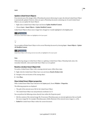 396
Layers
Last updated 11/5/2019
Update Linked Smart Objects
If an external source file changes while a Photoshop document referencing it is open, the relevant Linked Smart Object
is automatically updated. However, when you open a Photoshop document containing out-of-synch Linked Smart
Objects, you can update the Smart Objects:
• Right-click a Linked Smart Object layer and choose Update Modified Content.
• Choose Layer > Smart Objects > Update Modified Content.
Linked Smart Objects whose source images have changed are visually highlighted in the Layers panel:
Out-of-sync Linked Smart Objects are highlighted in the Layers panel.
You can update all linked Smart Objects in the current Photoshop document by choosing Layer > Smart Objects > Update
All Modified Content.
Linked Smart Objects with missing external source files are highlighted in the Layers panel.
Note:
While detecting changes to Linked Smart Objects or updating a Linked Smart Object, Photoshop looks only at the
immediate linked file. Links nested inside Smart Objects are not updated.
Resolve a broken Smart Object link
To resolve a Linked Smart Object with a missing external source, follow these steps:
1 Right-click the Linked Smart Object layer icon and choose Resolve Broken Link.
2 Navigate to the new location of the missing object.
3 Click Place.
View Linked Smart Object properties
With a Linked Smart Object layer selected in the Layers panel, choose Window > Properties.
The following properties are displayed:
• The path of the external source file for the Linked Smart Object
• The Linked Smart Object size and positional coordinates (X, Y)
You can perform the following actions directly from within the Properties panel:
• Edit the contents of the external image file. If necessary, Photoshop opens an external application that can handle
the source image file. For example, Photoshop opens Adobe Illustrator if the external source image is a .ai file.
• Embed the Linked Smart Object within the current document.
 