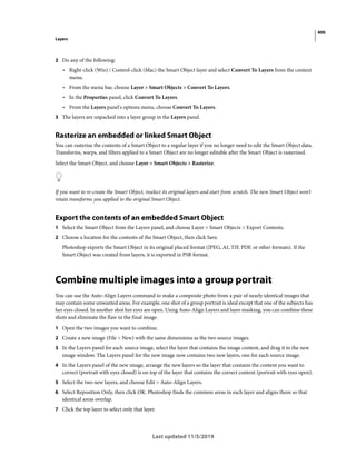 400
Layers
Last updated 11/5/2019
2 Do any of the following:
• Right-click (Win) / Control-click (Mac) the Smart Object layer and select Convert To Layers from the context
menu.
• From the menu bar, choose Layer > Smart Objects > Convert To Layers.
• In the Properties panel, click Convert To Layers.
• From the Layers panel's options menu, choose Convert To Layers.
3 The layers are unpacked into a layer group in the Layers panel.
Rasterize an embedded or linked Smart Object
You can rasterize the contents of a Smart Object to a regular layer if you no longer need to edit the Smart Object data.
Transforms, warps, and filters applied to a Smart Object are no longer editable after the Smart Object is rasterized.
Select the Smart Object, and choose Layer > Smart Objects > Rasterize.
If you want to re-create the Smart Object, reselect its original layers and start from scratch. The new Smart Object won’t
retain transforms you applied to the original Smart Object.
Export the contents of an embedded Smart Object
1 Select the Smart Object from the Layers panel, and choose Layer > Smart Objects > Export Contents.
2 Choose a location for the contents of the Smart Object, then click Save.
Photoshop exports the Smart Object in its original placed format (JPEG, AI, TIF, PDF, or other formats). If the
Smart Object was created from layers, it is exported in PSB format.
Combine multiple images into a group portrait
You can use the Auto-Align Layers command to make a composite photo from a pair of nearly identical images that
may contain some unwanted areas. For example, one shot of a group portrait is ideal except that one of the subjects has
her eyes closed. In another shot her eyes are open. Using Auto-Align Layers and layer masking, you can combine these
shots and eliminate the flaw in the final image.
1 Open the two images you want to combine.
2 Create a new image (File > New) with the same dimensions as the two source images.
3 In the Layers panel for each source image, select the layer that contains the image content, and drag it to the new
image window. The Layers panel for the new image now contains two new layers, one for each source image.
4 In the Layers panel of the new image, arrange the new layers so the layer that contains the content you want to
correct (portrait with eyes closed) is on top of the layer that contains the correct content (portrait with eyes open).
5 Select the two new layers, and choose Edit > Auto-Align Layers.
6 Select Reposition Only, then click OK. Photoshop finds the common areas in each layer and aligns them so that
identical areas overlap.
7 Click the top layer to select only that layer.
 