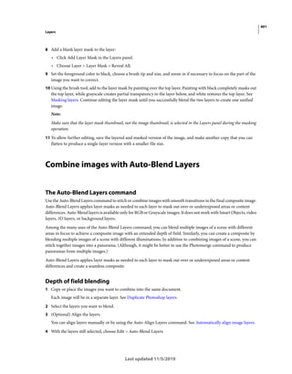 401
Layers
Last updated 11/5/2019
8 Add a blank layer mask to the layer:
• Click Add Layer Mask in the Layers panel.
• Choose Layer > Layer Mask > Reveal All.
9 Set the foreground color to black, choose a brush tip and size, and zoom in if necessary to focus on the part of the
image you want to correct.
10 Using the brush tool, add to the layer mask by painting over the top layer. Painting with black completely masks out
the top layer, while grayscale creates partial transparency to the layer below, and white restores the top layer. See
Masking layers. Continue editing the layer mask until you successfully blend the two layers to create one unified
image.
Note:
Make sure that the layer mask thumbnail, not the image thumbnail, is selected in the Layers panel during the masking
operation.
11 To allow further editing, save the layered and masked version of the image, and make another copy that you can
flatten to produce a single-layer version with a smaller file size.
Combine images with Auto-Blend Layers
The Auto-Blend Layers command
Use the Auto-Blend Layers command to stitch or combine images with smooth transitions in the final composite image.
Auto-Blend Layers applies layer masks as needed to each layer to mask out over or underexposed areas or content
differences. Auto-Blend layers is available only for RGB or Grayscale images. It does not work with Smart Objects, video
layers, 3D layers, or background layers.
Among the many uses of the Auto-Blend Layers command, you can blend multiple images of a scene with different
areas in focus to achieve a composite image with an extended depth of field. Similarly, you can create a composite by
blending multiple images of a scene with different illuminations. In addition to combining images of a scene, you can
stitch together images into a panorama. (Although, it might be better to use the Photomerge command to produce
panoramas from multiple images.)
Auto-Blend Layers applies layer masks as needed to each layer to mask out over or underexposed areas or content
differences and create a seamless composite.
Depth of field blending
1 Copy or place the images you want to combine into the same document.
Each image will be in a separate layer. See Duplicate Photoshop layers.
2 Select the layers you want to blend.
3 (Optional) Align the layers.
You can align layers manually or by using the Auto-Align Layers command. See Automatically align image layers.
4 With the layers still selected, choose Edit > Auto-Blend Layers.
 